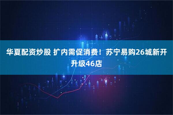 华夏配资炒股 扩内需促消费！苏宁易购26城新开升级46店