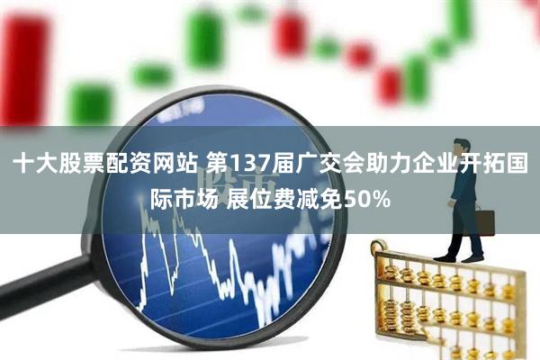 十大股票配资网站 第137届广交会助力企业开拓国际市场 展位费减免50%
